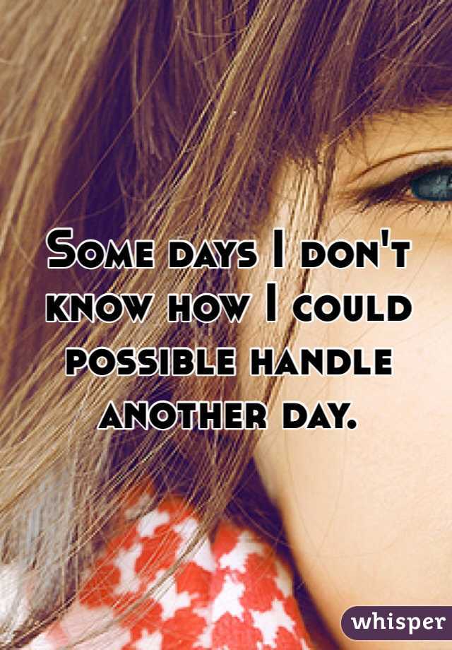 Some days I don't know how I could possible handle another day. 