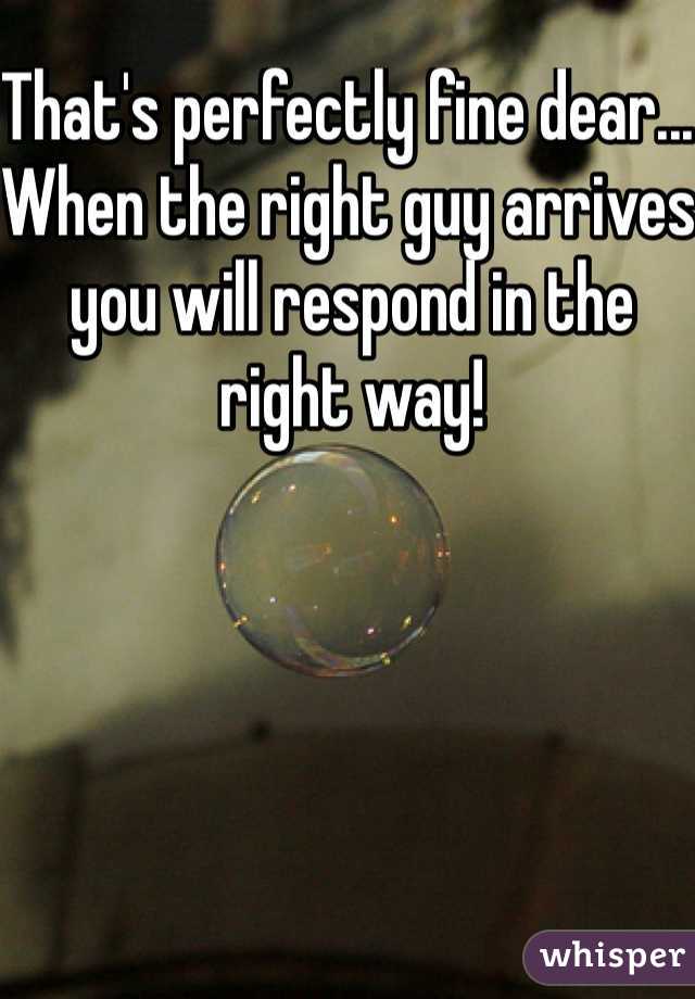 That's perfectly fine dear... When the right guy arrives you will respond in the right way! 