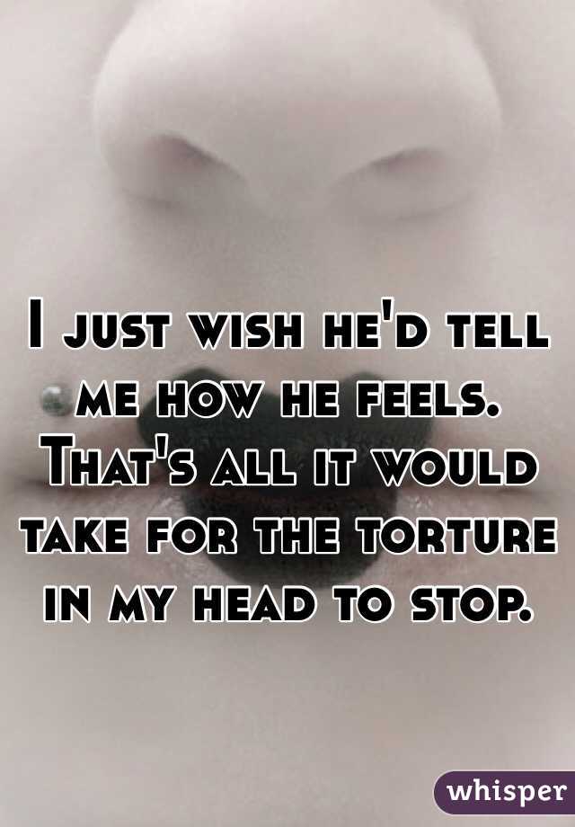 I just wish he'd tell me how he feels. That's all it would take for the torture in my head to stop.