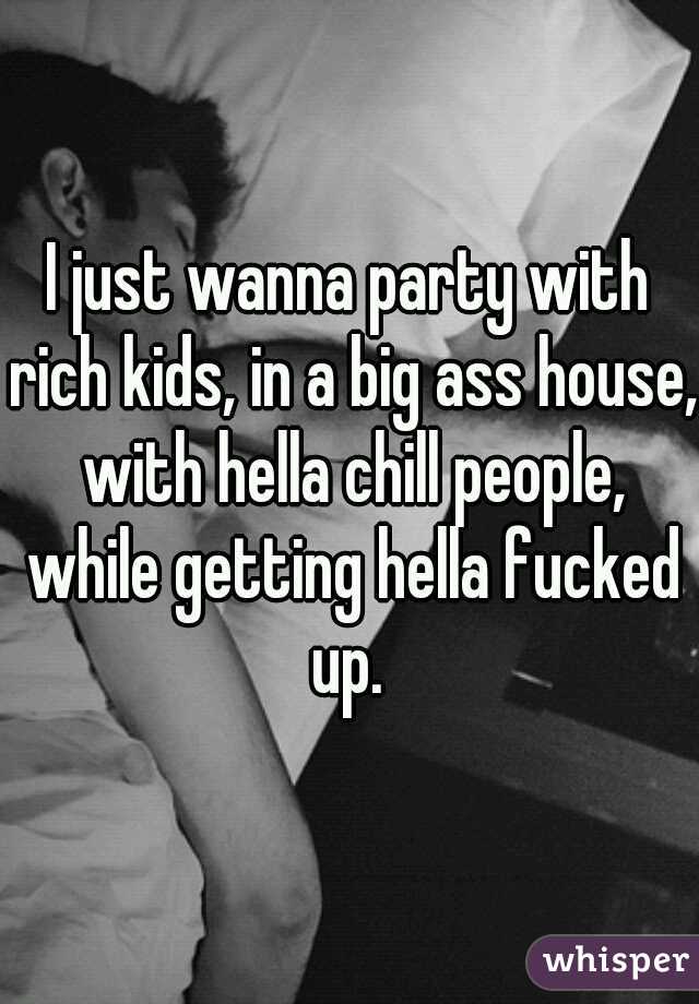 I just wanna party with rich kids, in a big ass house, with hella chill people, while getting hella fucked up. 