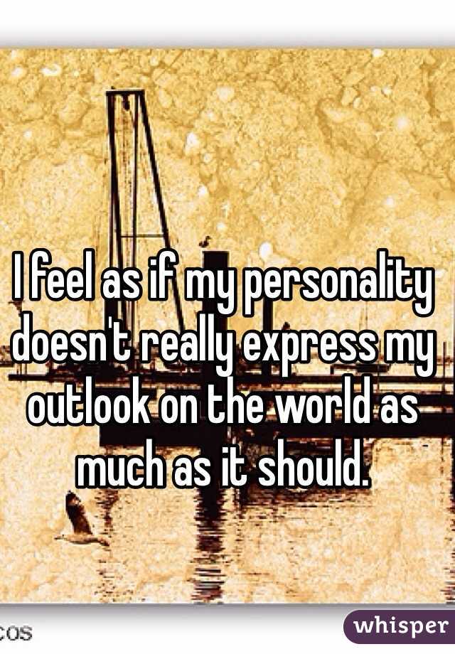 I feel as if my personality doesn't really express my outlook on the world as much as it should.

