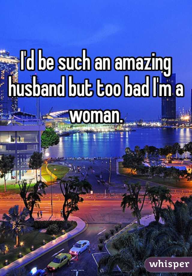 I'd be such an amazing husband but too bad I'm a woman.