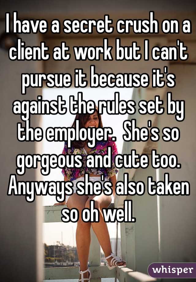 I have a secret crush on a client at work but I can't pursue it because it's against the rules set by the employer.  She's so gorgeous and cute too. Anyways she's also taken so oh well.  