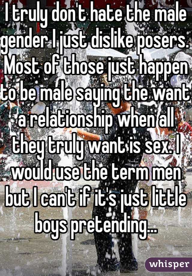 I truly don't hate the male gender I just dislike posers. Most of those just happen to be male saying the want a relationship when all they truly want is sex. I would use the term men but I can't if it's just little boys pretending…