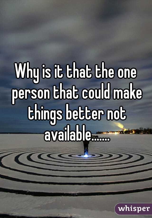 Why is it that the one person that could make things better not available.......