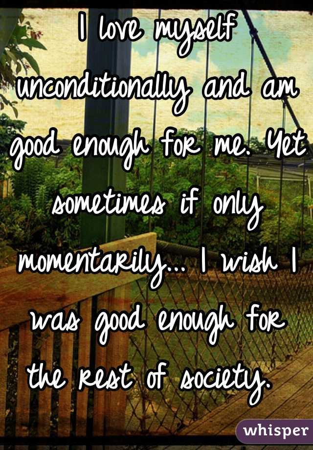I love myself unconditionally and am good enough for me. Yet sometimes if only momentarily... I wish I was good enough for the rest of society. 