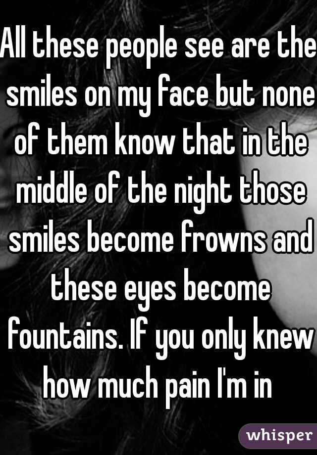 All these people see are the smiles on my face but none of them know that in the middle of the night those smiles become frowns and these eyes become fountains. If you only knew how much pain I'm in 
