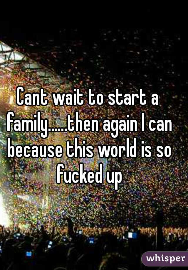 Cant wait to start a family......then again I can because this world is so fucked up