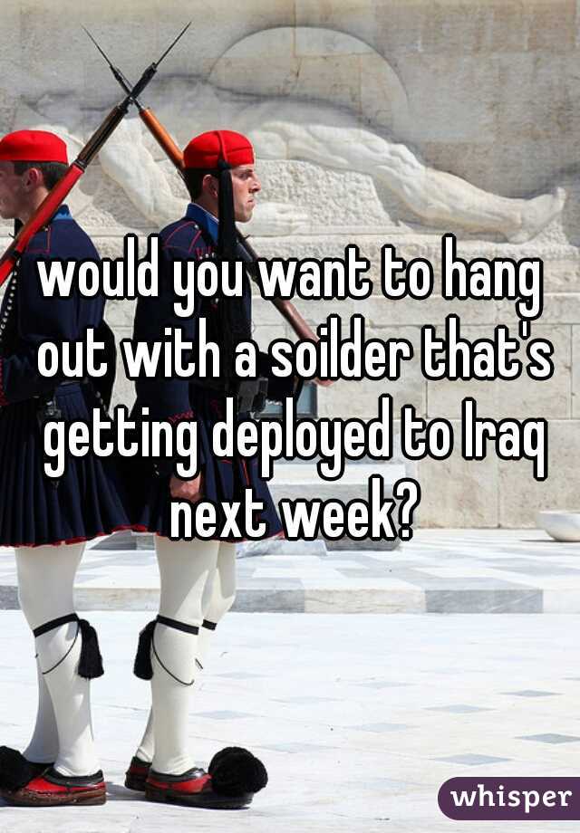 would you want to hang out with a soilder that's getting deployed to Iraq next week?