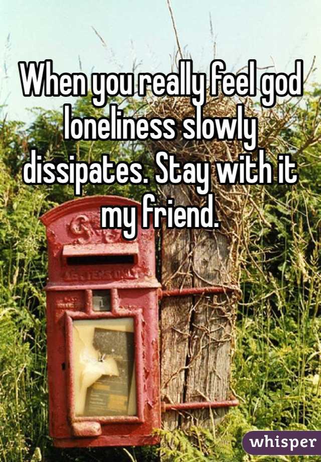 When you really feel god loneliness slowly dissipates. Stay with it my friend. 