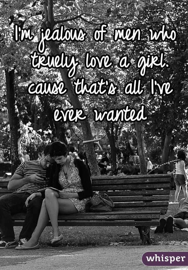 I'm jealous of men who truely love a girl. cause that's all I've ever wanted