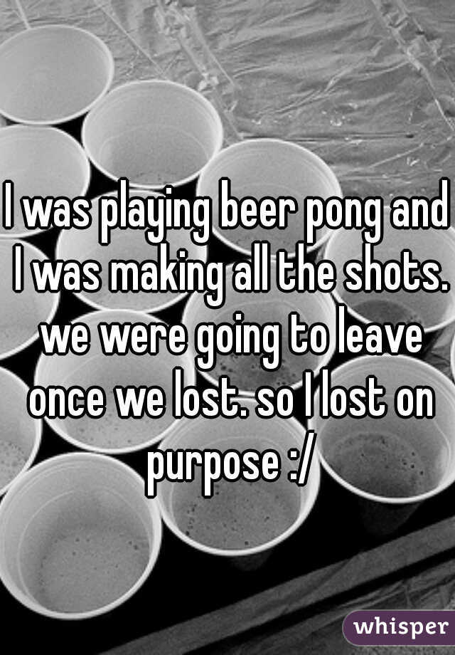 I was playing beer pong and I was making all the shots. we were going to leave once we lost. so I lost on purpose :/