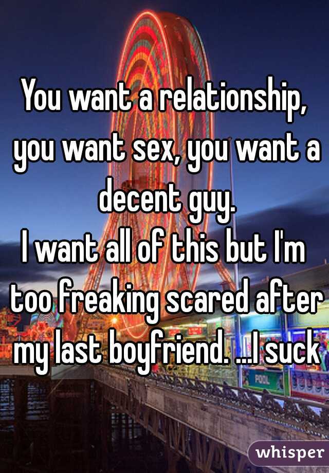 You want a relationship, you want sex, you want a decent guy.
I want all of this but I'm too freaking scared after my last boyfriend. ...I suck