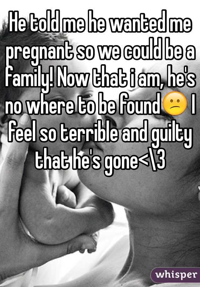 He told me he wanted me pregnant so we could be a family! Now that i am, he's no where to be found😕 I feel so terrible and guilty that he's gone<\3