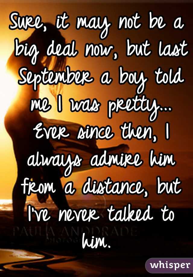 Sure, it may not be a big deal now, but last September a boy told me I was pretty... Ever since then, I always admire him from a distance, but I've never talked to him. 