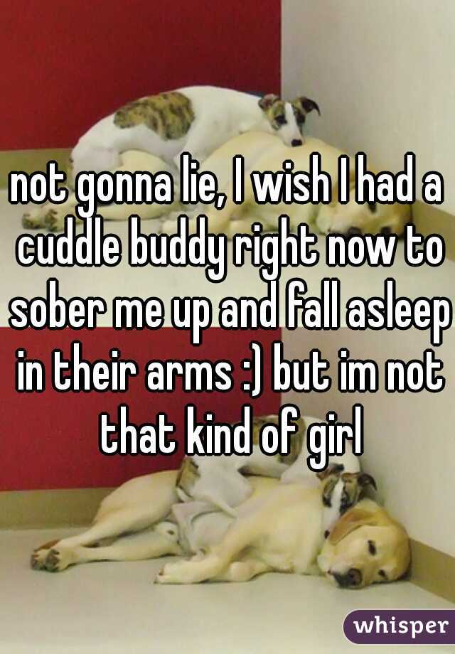 not gonna lie, I wish I had a cuddle buddy right now to sober me up and fall asleep in their arms :) but im not that kind of girl
