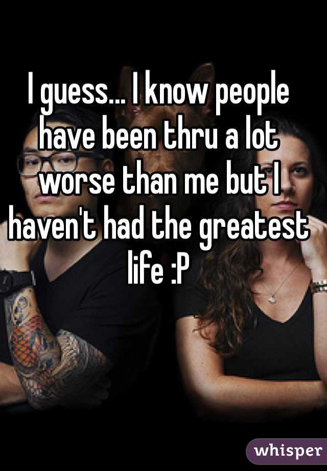 I guess... I know people have been thru a lot worse than me but I haven't had the greatest life :P 