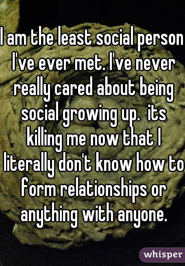 I am the least social person I've ever met. I've never really cared about being social growing up.  its killing me now that I literally don't know how to form relationships or anything with anyone.
