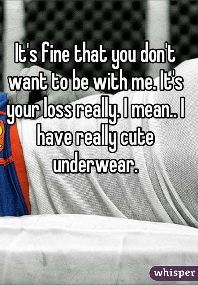 It's fine that you don't want to be with me. It's your loss really. I mean.. I have really cute underwear.