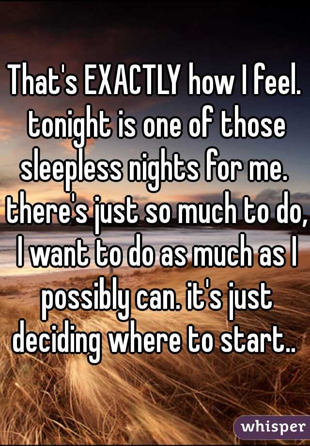 That's EXACTLY how I feel. tonight is one of those sleepless nights for me.  there's just so much to do, I want to do as much as I possibly can. it's just deciding where to start.. 