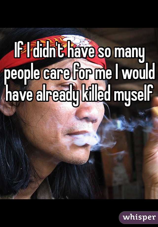 If I didn't have so many people care for me I would have already killed myself 
