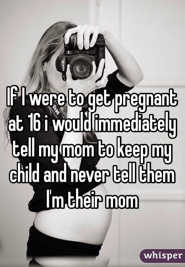 If I were to get pregnant at 16 i would immediately tell my mom to keep my child and never tell them I'm their mom 