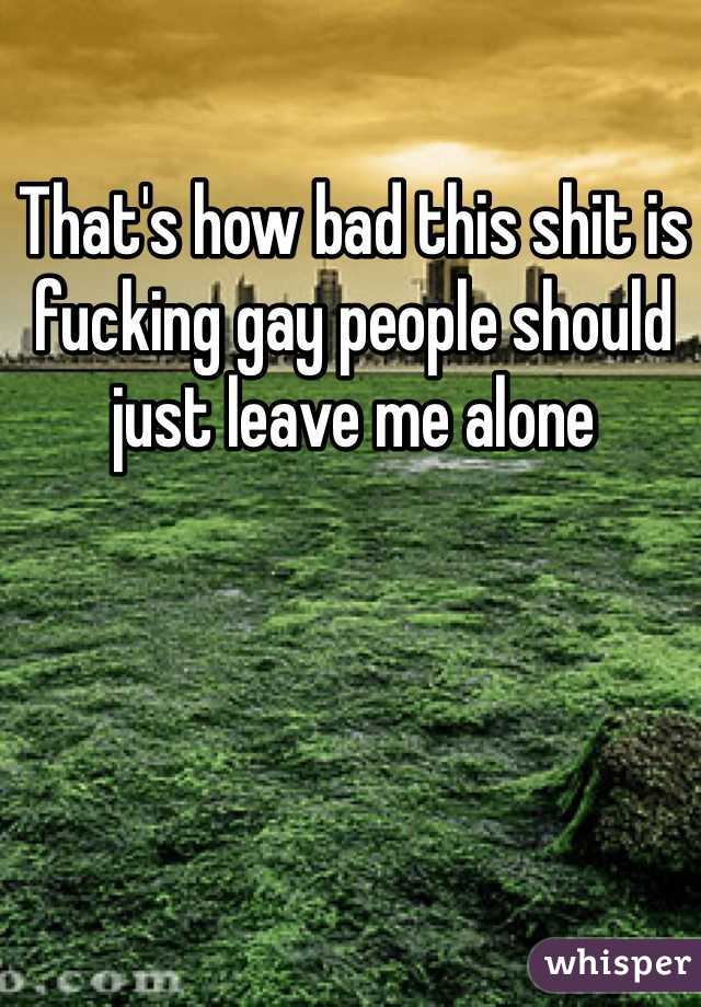 That's how bad this shit is fucking gay people should just leave me alone 