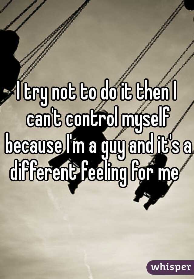 I try not to do it then I can't control myself because I'm a guy and it's a different feeling for me  