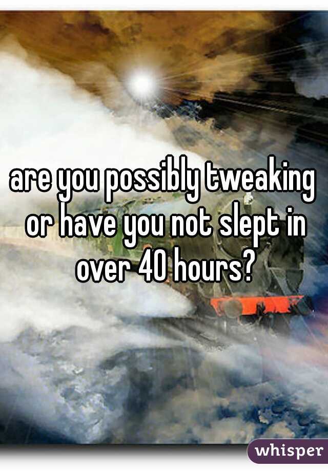are you possibly tweaking or have you not slept in over 40 hours?