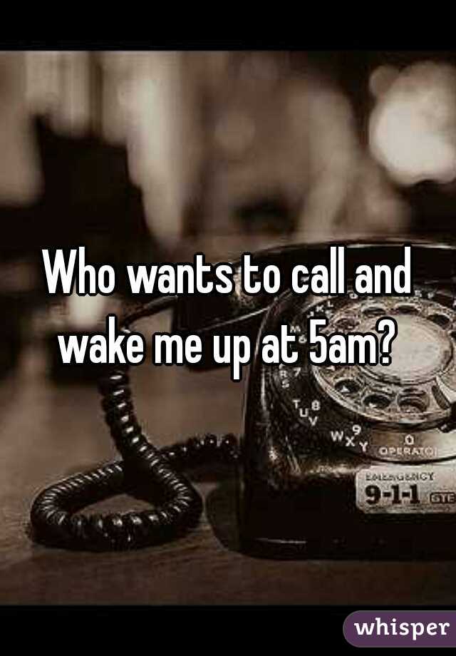 Who wants to call and wake me up at 5am? 