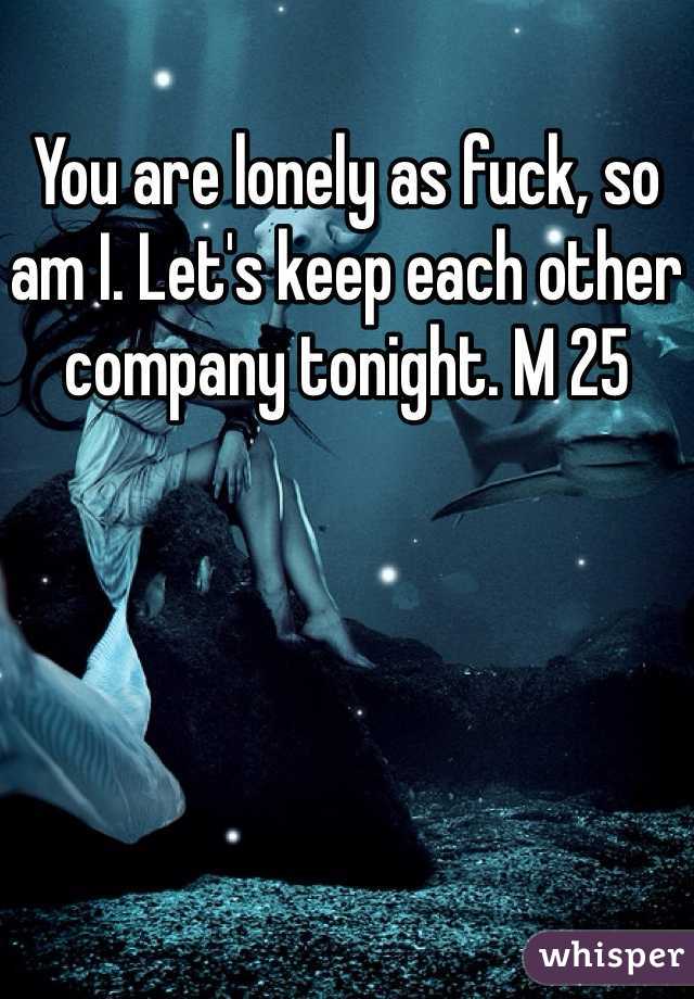You are lonely as fuck, so am I. Let's keep each other company tonight. M 25