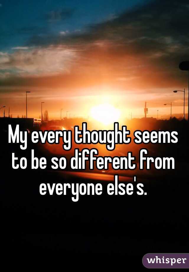 My every thought seems to be so different from everyone else's. 