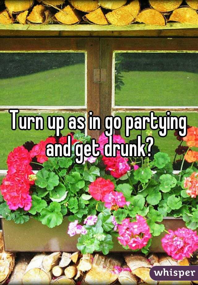 Turn up as in go partying and get drunk?