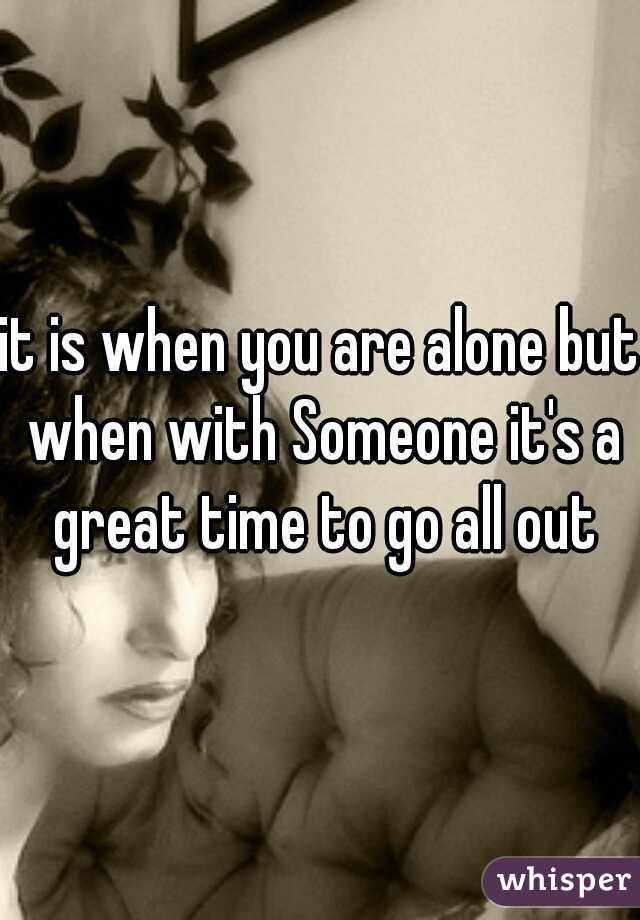 it is when you are alone but when with Someone it's a great time to go all out