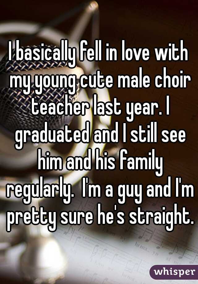 I basically fell in love with my young cute male choir teacher last year. I graduated and I still see him and his family regularly.  I'm a guy and I'm pretty sure he's straight.
