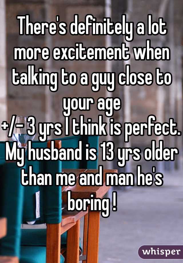 There's definitely a lot more excitement when talking to a guy close to your age 
+/- 3 yrs I think is perfect. 
My husband is 13 yrs older than me and man he's boring ! 