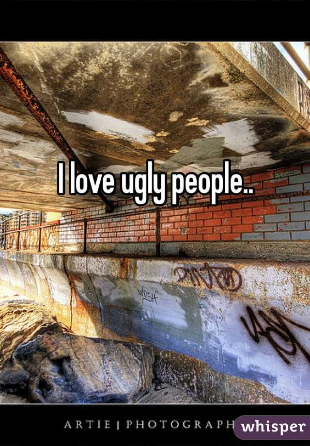 I love ugly people..