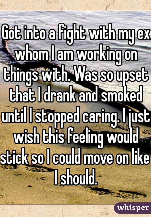 Got into a fight with my ex whom I am working on things with. Was so upset that I drank and smoked until I stopped caring. I just wish this feeling would stick so I could move on like I should. 