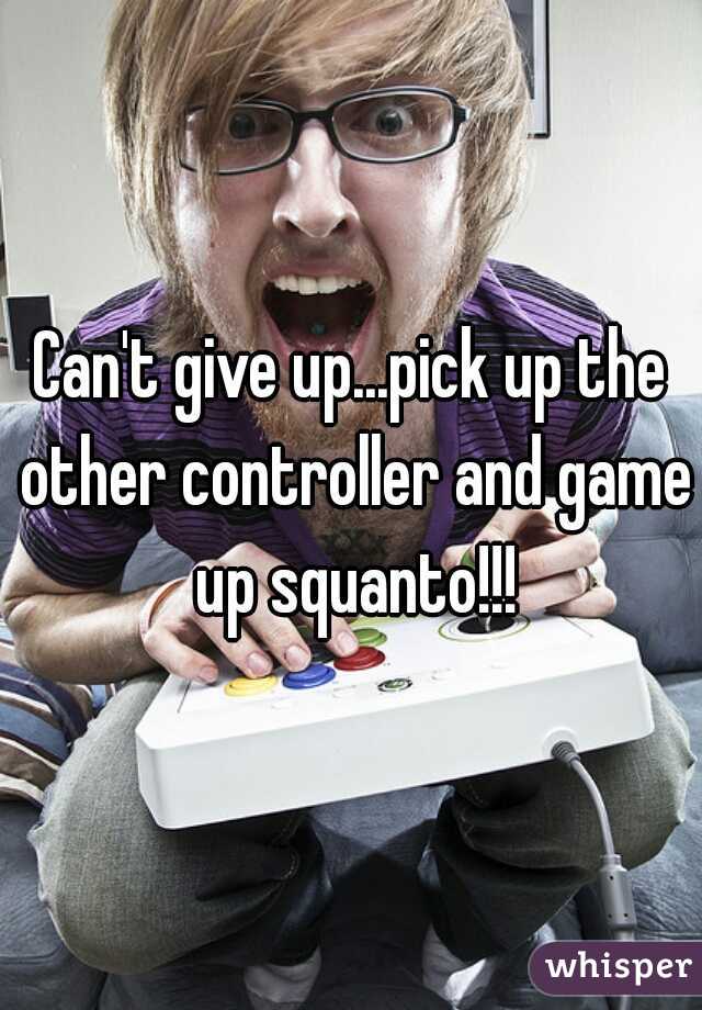 Can't give up...pick up the other controller and game up squanto!!!
