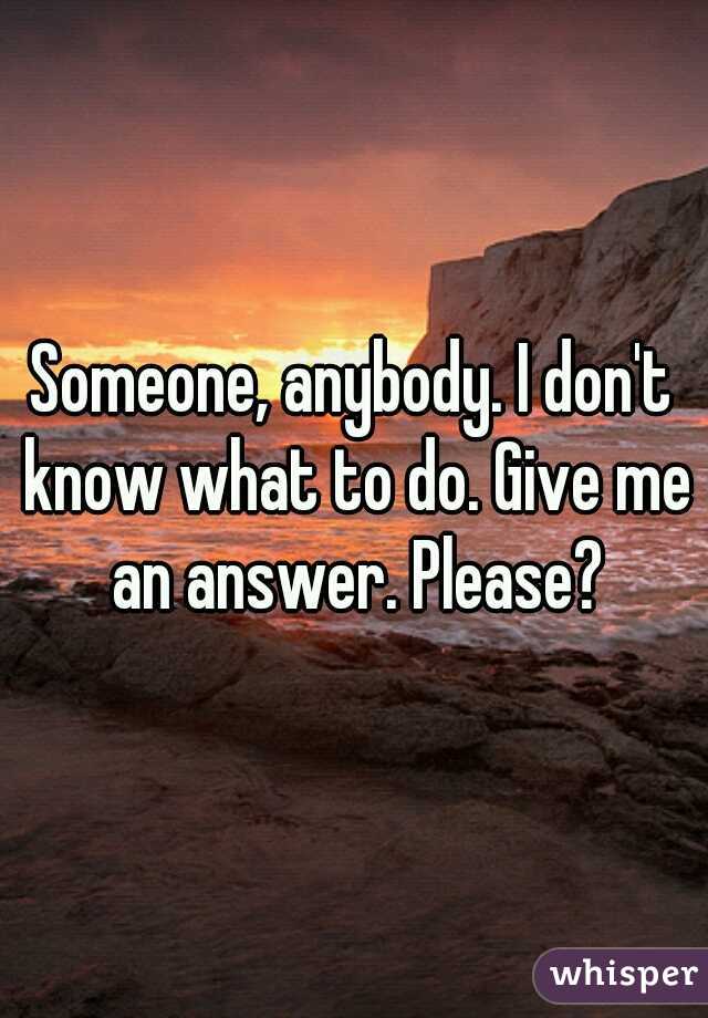 Someone, anybody. I don't know what to do. Give me an answer. Please?