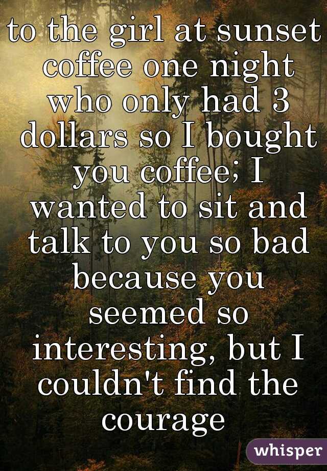 to the girl at sunset coffee one night who only had 3 dollars so I bought you coffee; I wanted to sit and talk to you so bad because you seemed so interesting, but I couldn't find the courage 