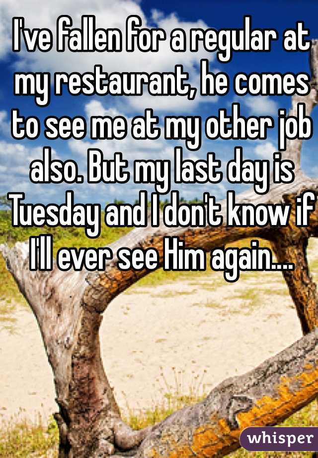 I've fallen for a regular at my restaurant, he comes to see me at my other job also. But my last day is Tuesday and I don't know if I'll ever see Him again....