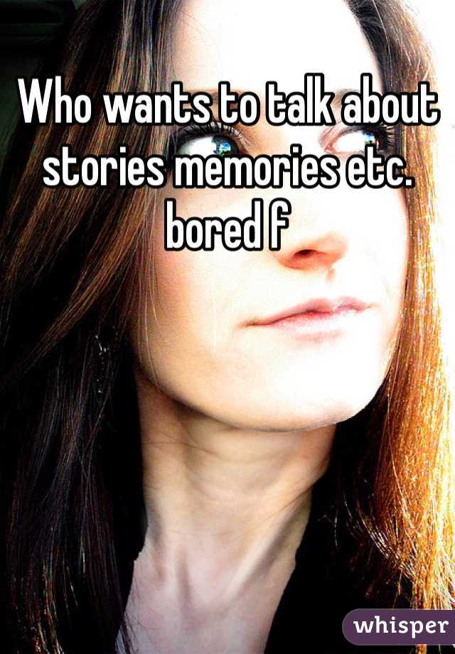 Who wants to talk about stories memories etc. bored f
