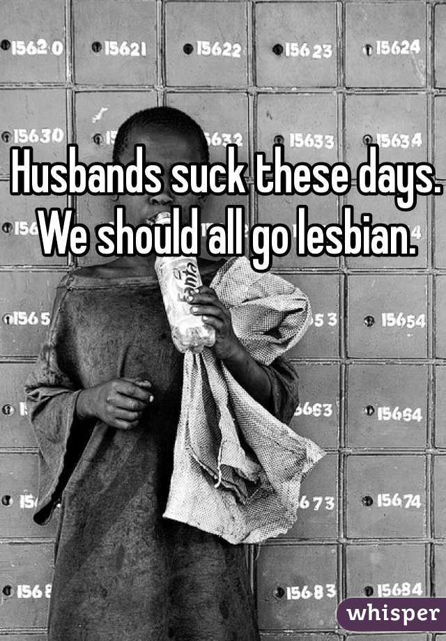 Husbands suck these days. We should all go lesbian. 