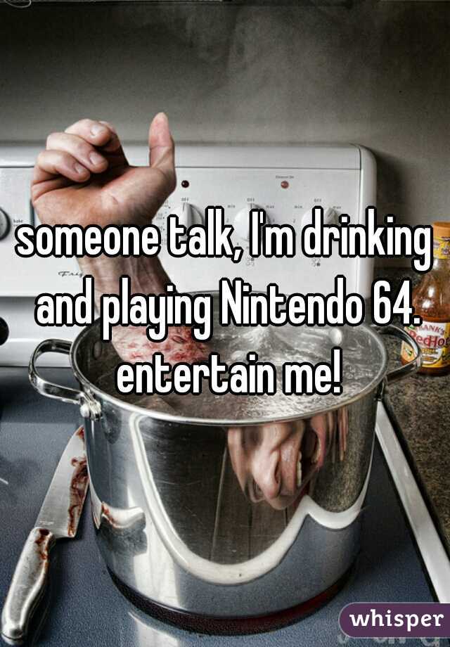 someone talk, I'm drinking and playing Nintendo 64. entertain me!