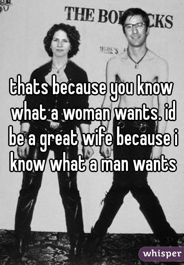 thats because you know what a woman wants. id be a great wife because i know what a man wants