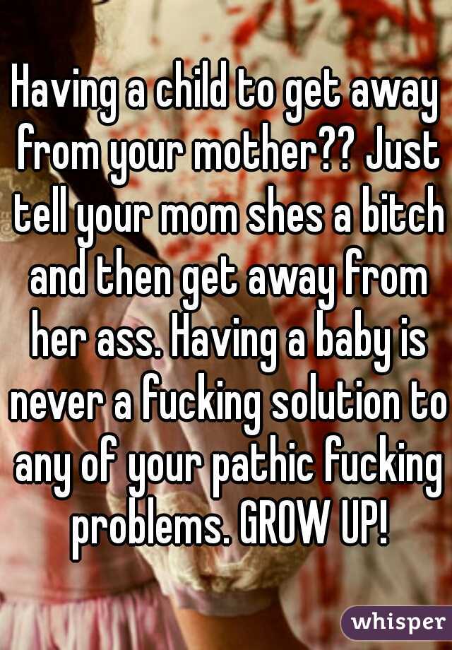 Having a child to get away from your mother?? Just tell your mom shes a bitch and then get away from her ass. Having a baby is never a fucking solution to any of your pathic fucking problems. GROW UP!