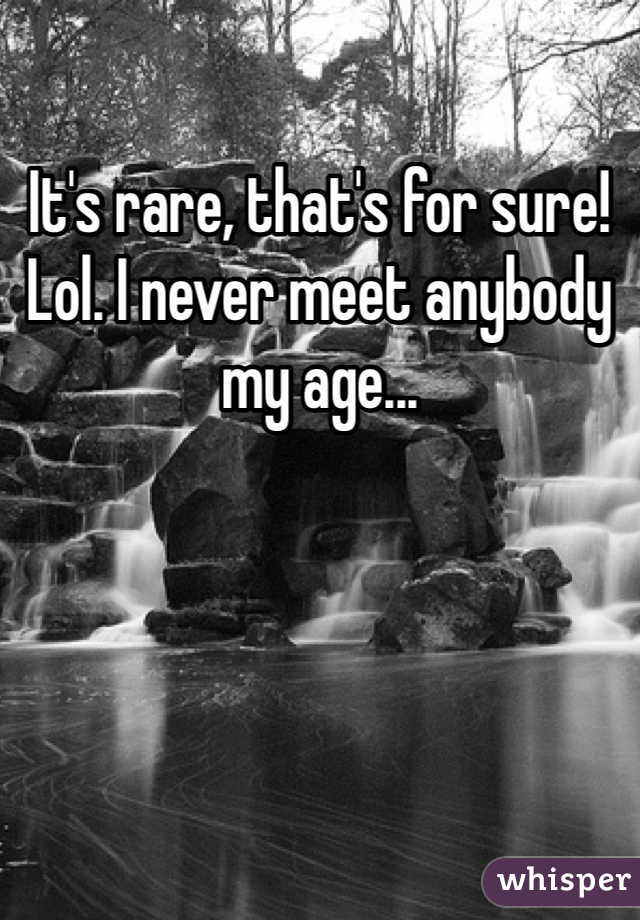 It's rare, that's for sure! Lol. I never meet anybody my age... 