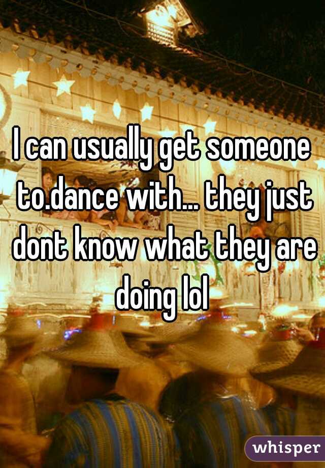 I can usually get someone to.dance with... they just dont know what they are doing lol 