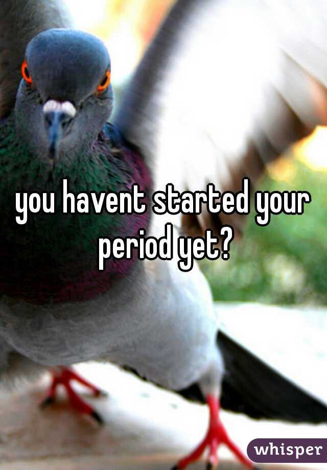 you havent started your period yet?
